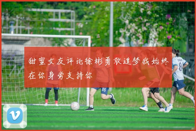 甜蜜女友评论徐彬勇敢追梦我始终在你身旁支持你