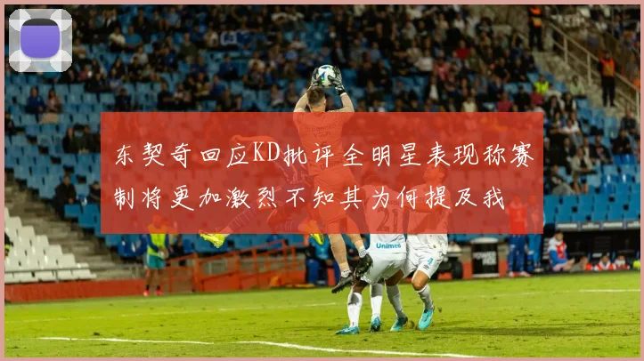东契奇回应KD批评全明星表现称赛制将更加激烈不知其为何提及我