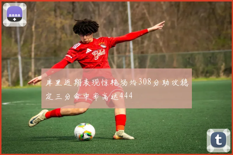 库里近期表现惊艳场均308分助攻稳定三分命中率高达444