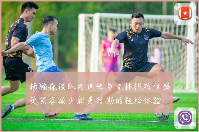 杨瀚森谈队内训练与克林根对位感受笑容减少新秀时期的轻松体验