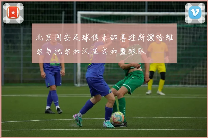 北京国安足球俱乐部喜迎新援哈维尔与托尔加汉正式加盟球队