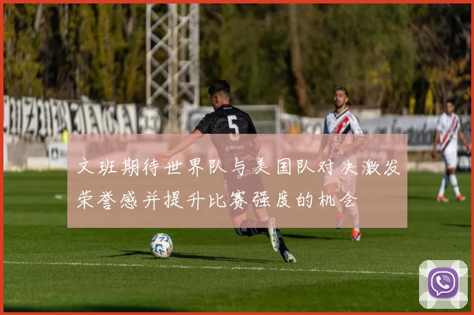 文班期待世界队与美国队对决激发荣誉感并提升比赛强度的机会