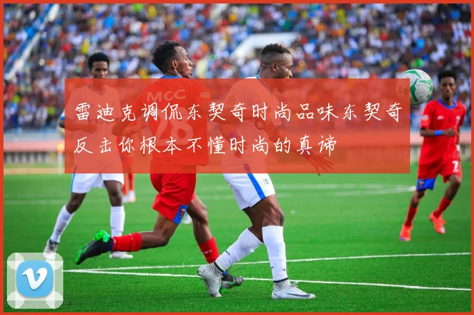 雷迪克调侃东契奇时尚品味东契奇反击你根本不懂时尚的真谛