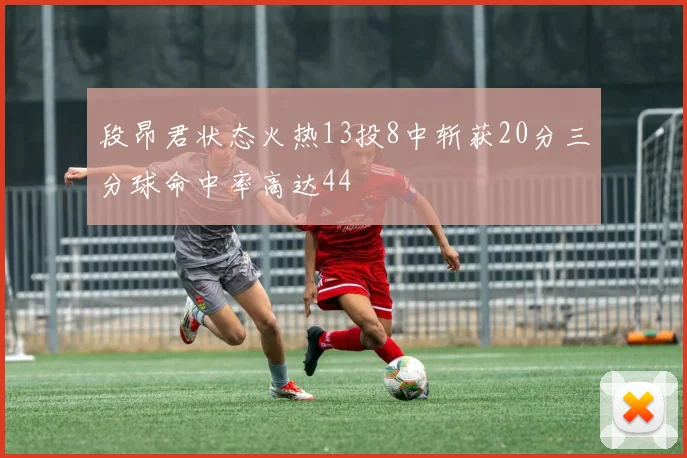 段昂君状态火热13投8中斩获20分三分球命中率高达44
