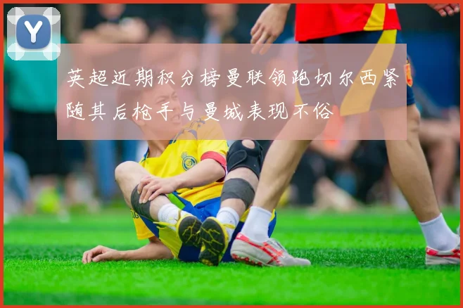 英超近期积分榜曼联领跑切尔西紧随其后枪手与曼城表现不俗