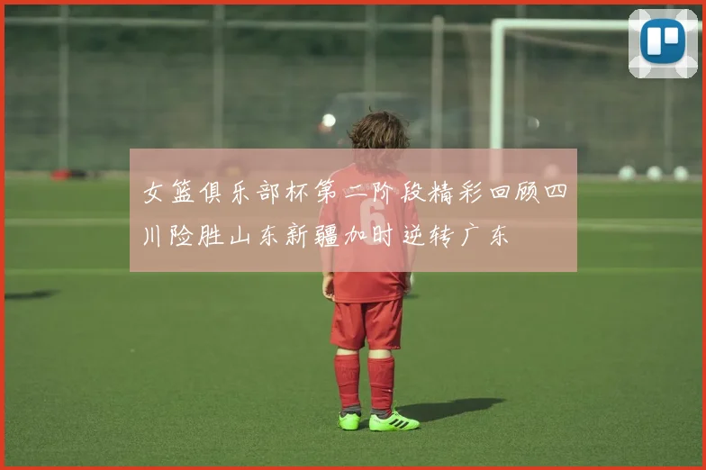 女篮俱乐部杯第二阶段精彩回顾四川险胜山东新疆加时逆转广东