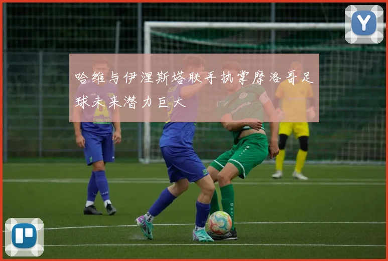 哈维与伊涅斯塔联手执掌摩洛哥足球未来潜力巨大