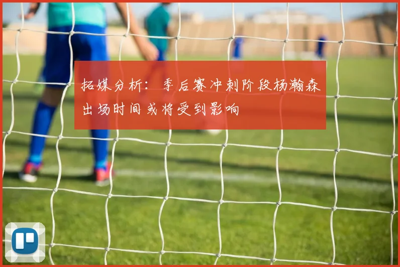 拓媒分析：季后赛冲刺阶段杨瀚森出场时间或将受到影响