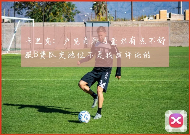 卡里克：卢克肖和马奎尔有点不舒服B费队史地位不是我该评论的