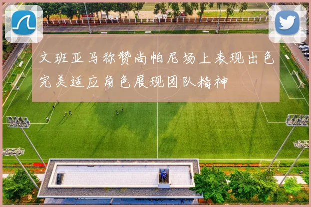 文班亚马称赞尚帕尼场上表现出色完美适应角色展现团队精神