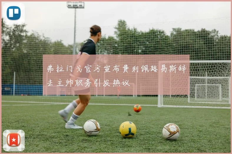 弗拉门戈官方宣布费利佩路易斯辞去主帅职务引发热议