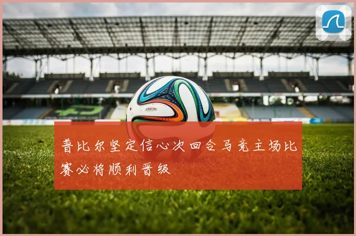 普比尔坚定信心次回合马竞主场比赛必将顺利晋级
