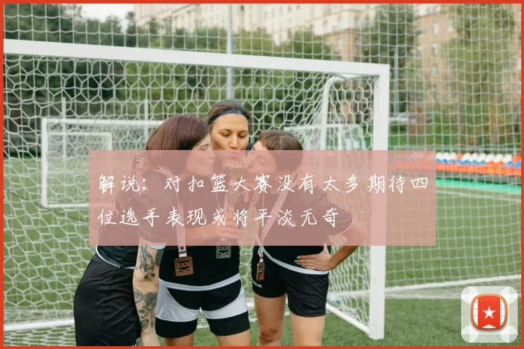 解说：对扣篮大赛没有太多期待四位选手表现或将平淡无奇