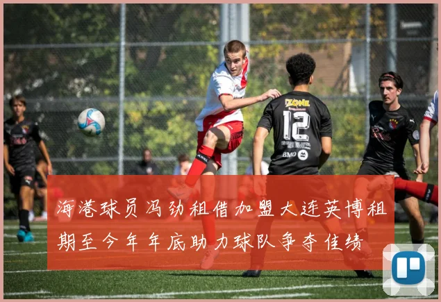 海港球员冯劲租借加盟大连英博租期至今年年底助力球队争夺佳绩
