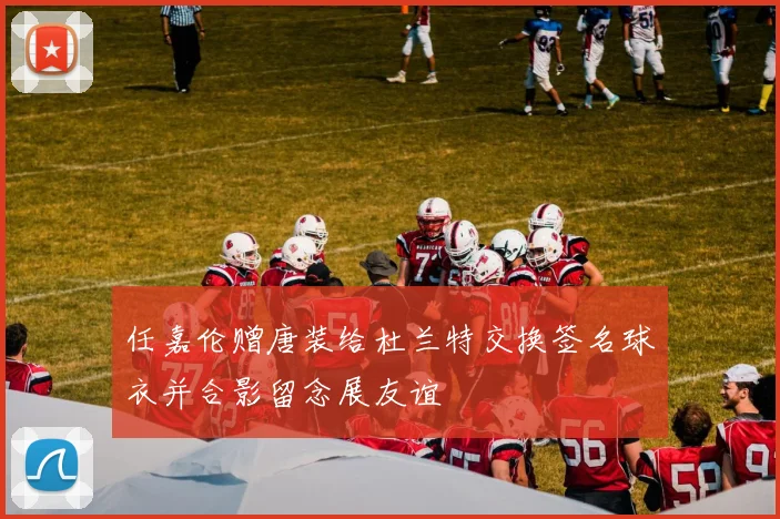 任嘉伦赠唐装给杜兰特交换签名球衣并合影留念展友谊